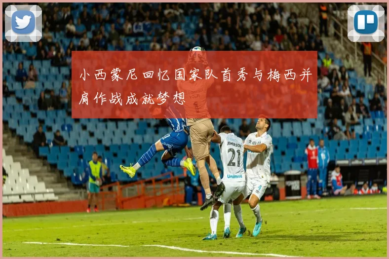 小西蒙尼回忆国家队首秀与梅西并肩作战成就梦想