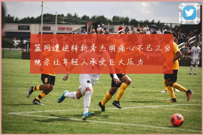 篮网遭逆转新秀杰明痛心不已三分绝杀让年轻人承受巨大压力