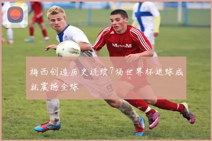 梅西创造历史连续7场世界杯进球成就震撼全球