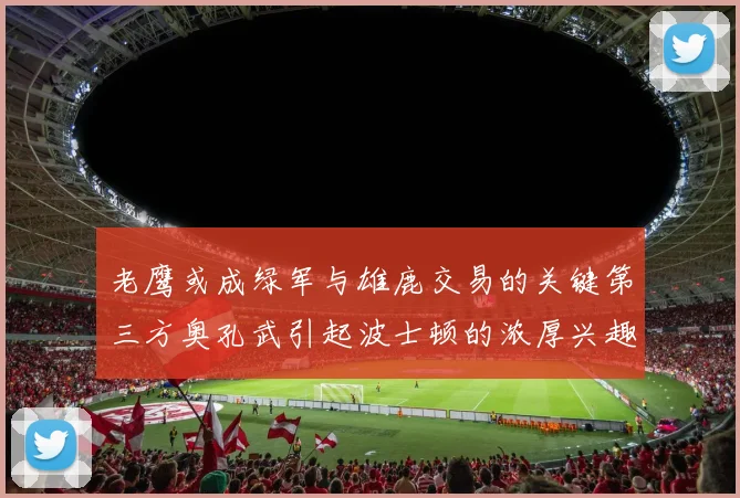 老鹰或成绿军与雄鹿交易的关键第三方奥孔武引起波士顿的浓厚兴趣