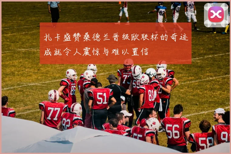 扎卡盛赞桑德兰晋级欧联杯的奇迹成就令人震惊与难以置信