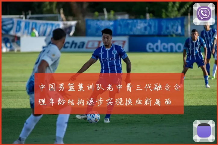 中国男篮集训队老中青三代融合合理年龄结构逐步实现换血新局面