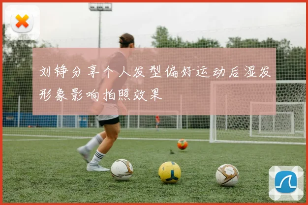 刘铮分享个人发型偏好运动后湿发形象影响拍照效果