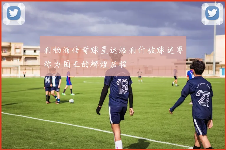 利物浦传奇球星达格利什被球迷尊称为国王的辉煌历程