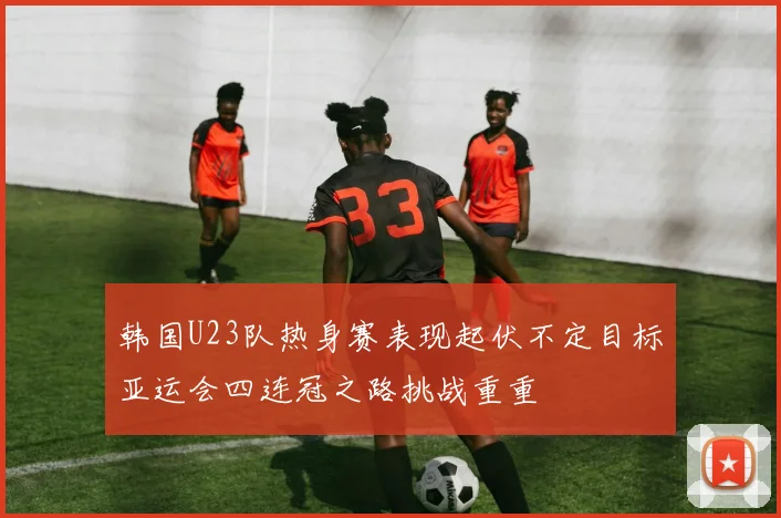 韩国U23队热身赛表现起伏不定目标亚运会四连冠之路挑战重重