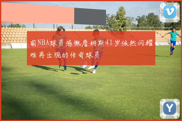 前NBA球员感慨詹姆斯41岁依然闪耀难再出现的传奇球员