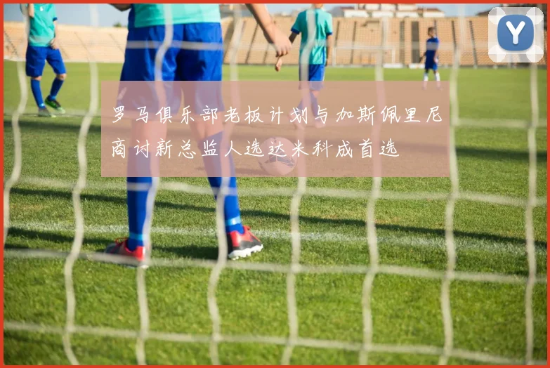 罗马俱乐部老板计划与加斯佩里尼商讨新总监人选达米科成首选