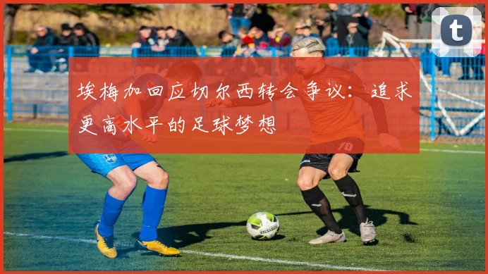 埃梅加回应切尔西转会争议：追求更高水平的足球梦想