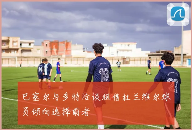 巴塞尔与多特洽谈租借杜兰维尔球员倾向选择前者