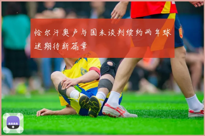 恰尔汗奥卢与国米谈判续约两年球迷期待新篇章