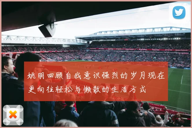 姚明回顾自我意识强烈的岁月现在更向往轻松与懒散的生活方式