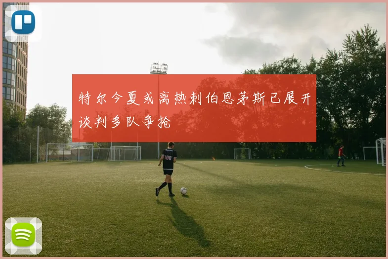 特尔今夏或离热刺伯恩茅斯已展开谈判多队争抢