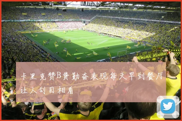 卡里克赞B费勤奋表现每天早到餐厅让人刮目相看