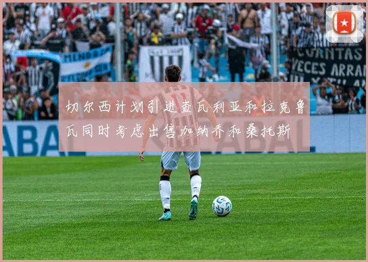 切尔西计划引进查瓦利亚和拉克鲁瓦同时考虑出售加纳乔和桑托斯