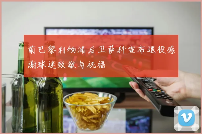 前巴黎利物浦后卫萨科宣布退役感谢球迷致敬与祝福