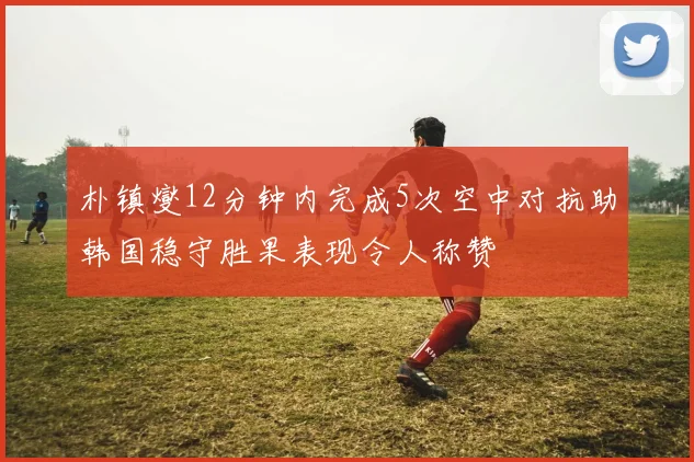 朴镇燮12分钟内完成5次空中对抗助韩国稳守胜果表现令人称赞