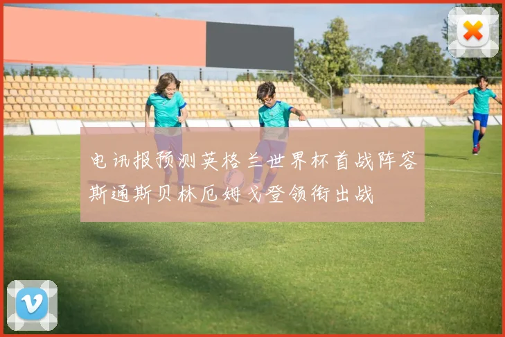 电讯报预测英格兰世界杯首战阵容斯通斯贝林厄姆戈登领衔出战