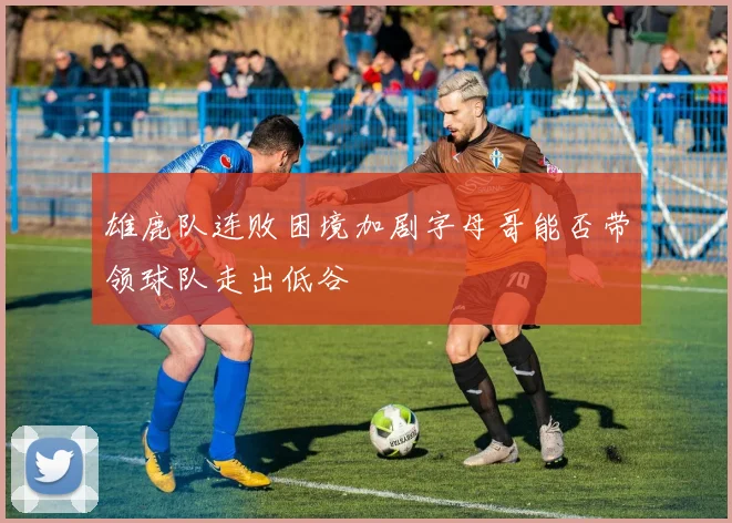 雄鹿队连败困境加剧字母哥能否带领球队走出低谷