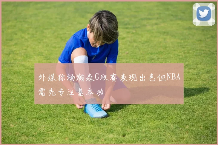 外媒称杨瀚森G联赛表现出色但NBA需先专注基本功