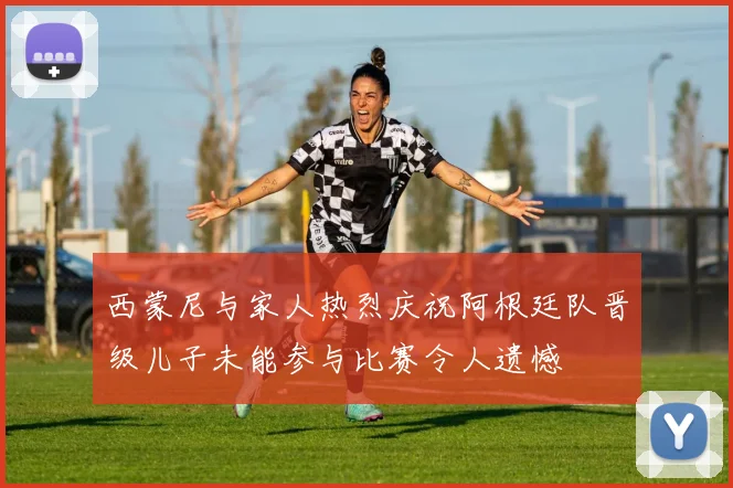西蒙尼与家人热烈庆祝阿根廷队晋级儿子未能参与比赛令人遗憾